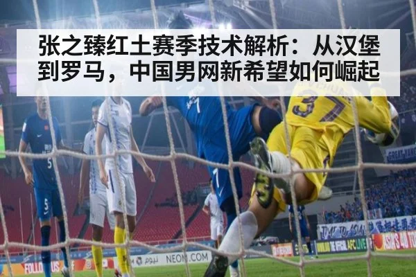 张之臻红土赛季技术解析：从汉堡到罗马，中国男网新希望如何崛起