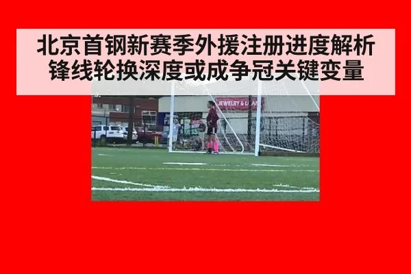 北京首钢新赛季外援注册进度解析 锋线轮换深度或成争冠关键变量